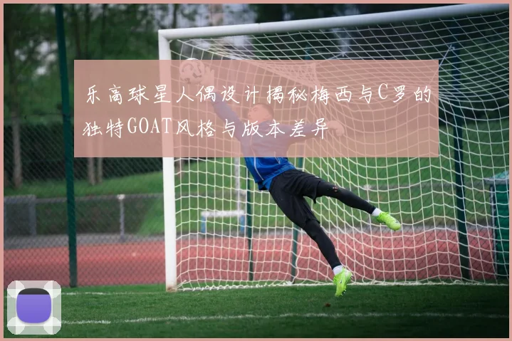 乐高球星人偶设计揭秘梅西与C罗的独特GOAT风格与版本差异