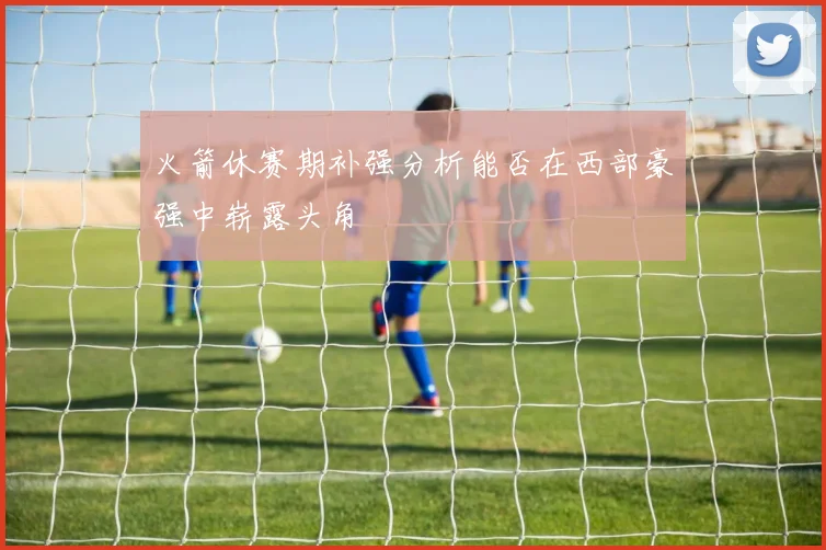 火箭休赛期补强分析能否在西部豪强中崭露头角