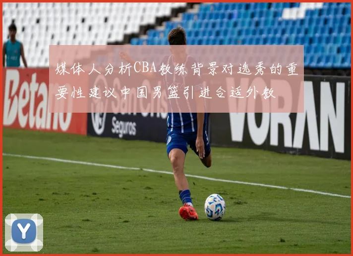 媒体人分析CBA教练背景对选秀的重要性建议中国男篮引进合适外教