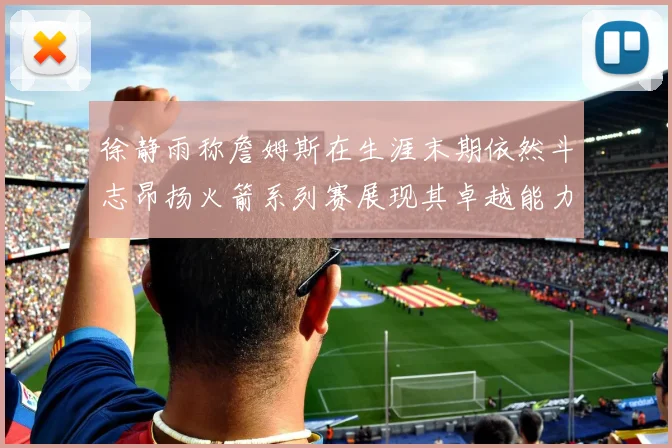 徐静雨称詹姆斯在生涯末期依然斗志昂扬火箭系列赛展现其卓越能力