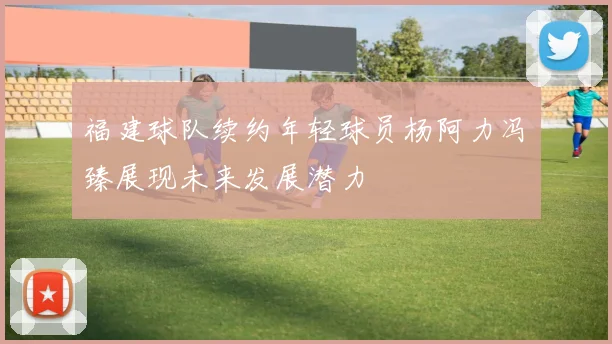 福建球队续约年轻球员杨阿力冯洺臻展现未来发展潜力