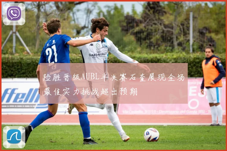 险胜晋级AUBL半决赛石奎展现全场最佳实力挑战超出预期