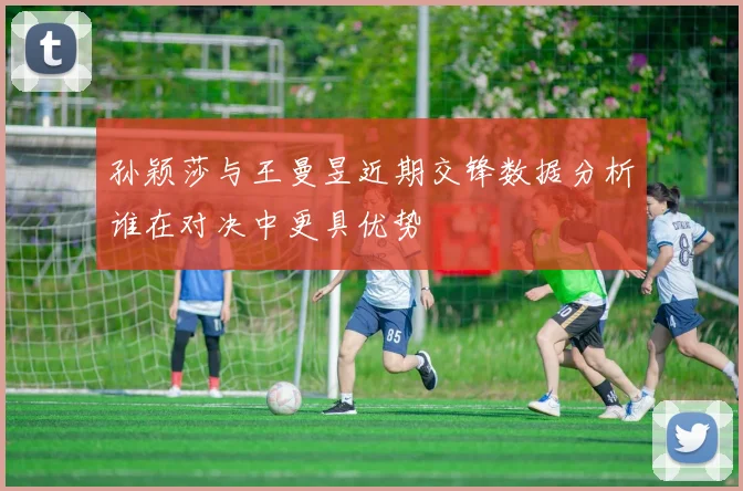 孙颖莎与王曼昱近期交锋数据分析谁在对决中更具优势