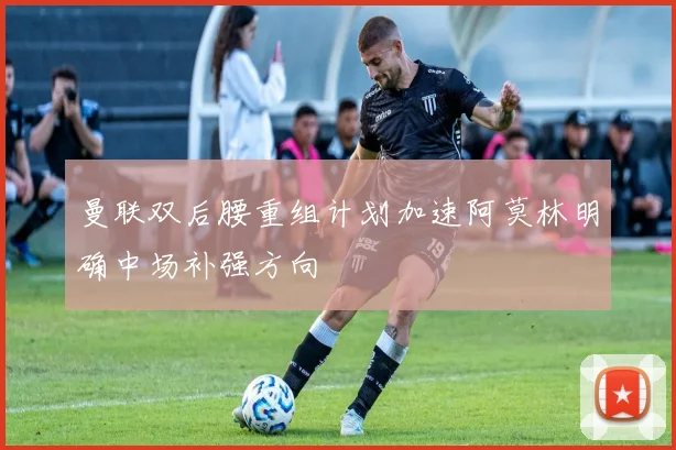 曼联双后腰重组计划加速阿莫林明确中场补强方向