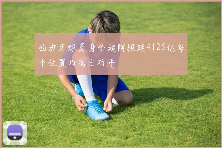 西班牙球员身价超阿根廷4125亿每个位置均高出对手