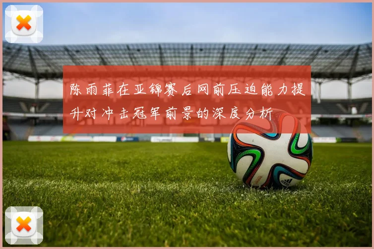陈雨菲在亚锦赛后网前压迫能力提升对冲击冠军前景的深度分析