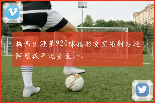 梅西生涯第920球精彩凌空垫射助迈阿密扳平比分至1-1