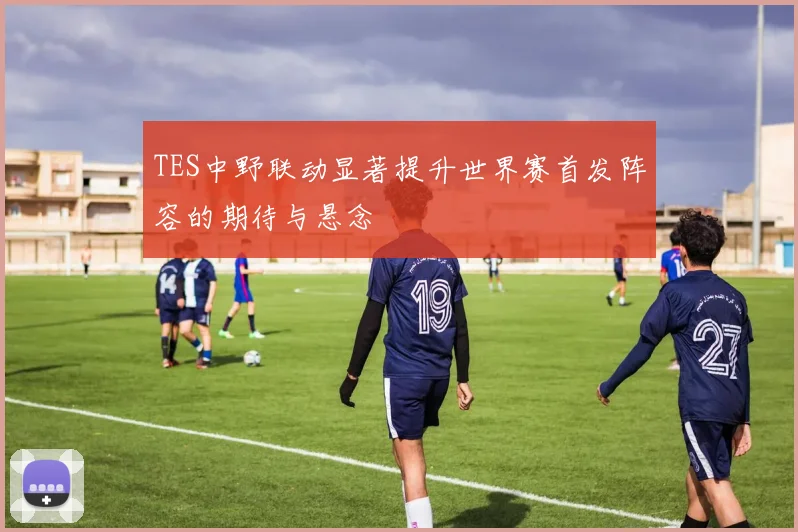 TES中野联动显著提升世界赛首发阵容的期待与悬念