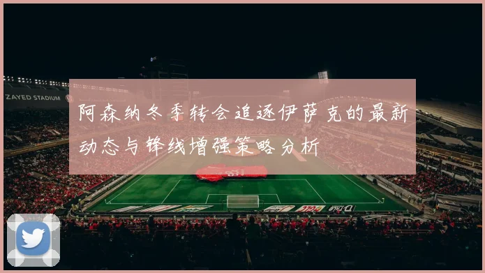 阿森纳冬季转会追逐伊萨克的最新动态与锋线增强策略分析