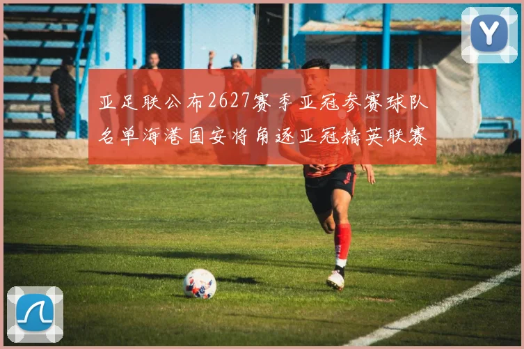 亚足联公布2627赛季亚冠参赛球队名单海港国安将角逐亚冠精英联赛